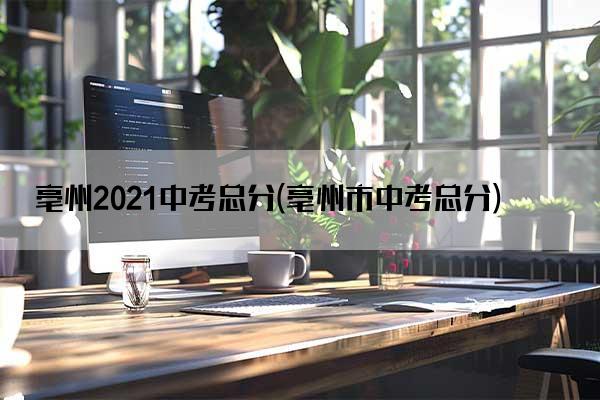 亳州2021中考总分(亳州市中考总分)
