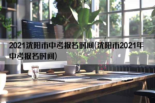2021沈阳市中考报名时间(沈阳市2021年中考报名时间)