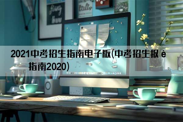 2021中考招生指南电子版(中考招生报考指南2020)