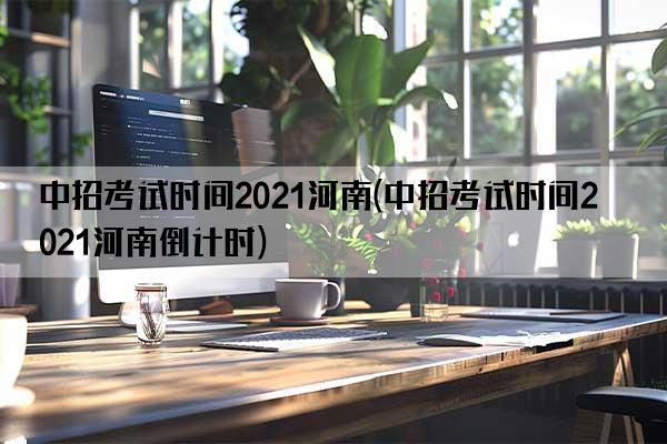 中招考试时间2021河南(中招考试时间2021河南倒计时)